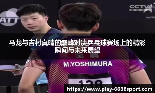 马龙与吉村真晴的巅峰对决乒乓球赛场上的精彩瞬间与未来展望
